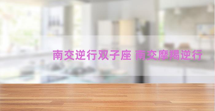南交逆行双子座 南交摩羯逆行 南交逆行双子座 南交摩羯逆行